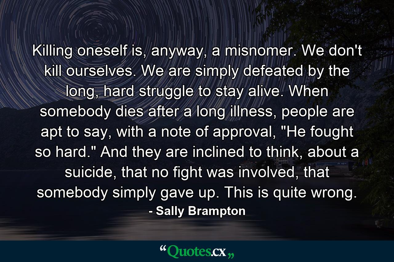 Killing oneself is, anyway, a misnomer. We don't kill ourselves. We are simply defeated by the long, hard struggle to stay alive. When somebody dies after a long illness, people are apt to say, with a note of approval, 