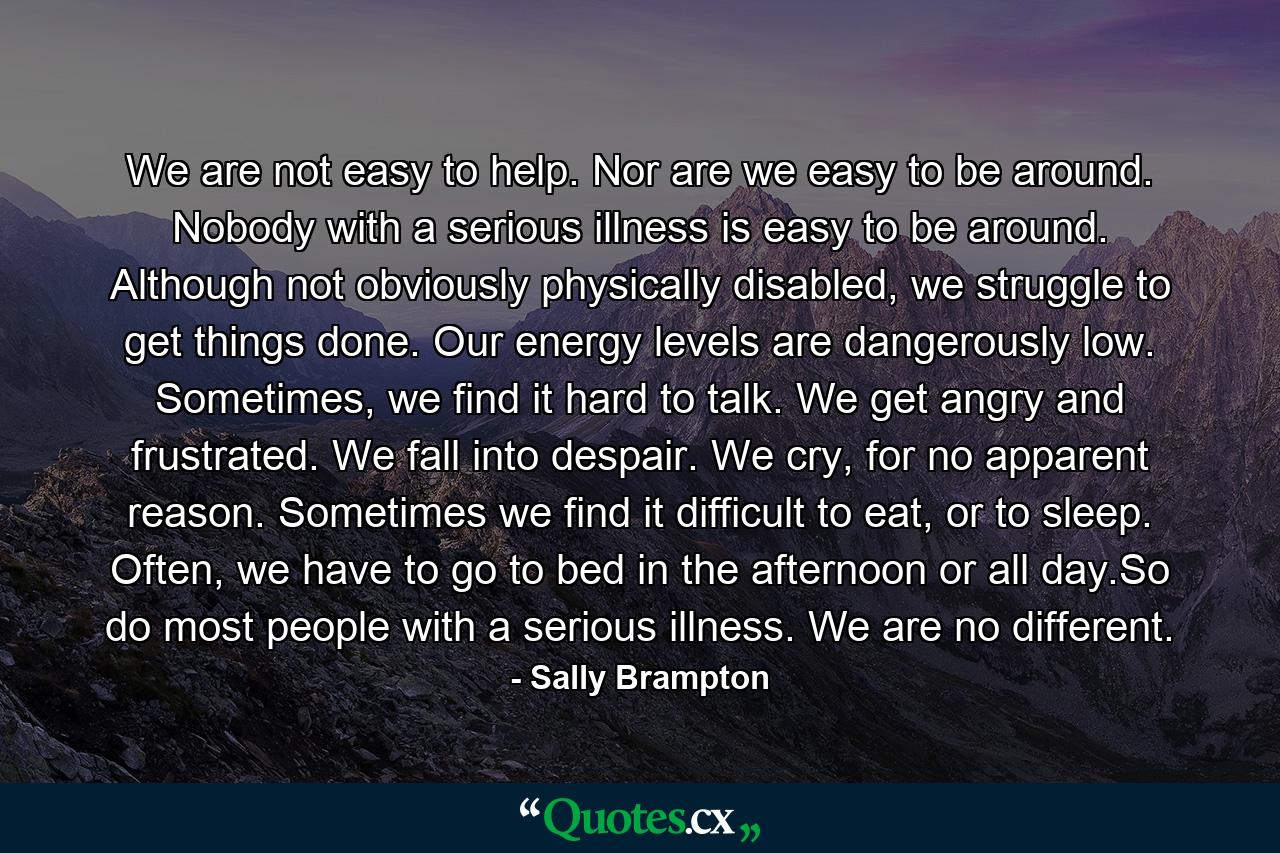 We are not easy to help. Nor are we easy to be around. Nobody with a serious illness is easy to be around. Although not obviously physically disabled, we struggle to get things done. Our energy levels are dangerously low. Sometimes, we find it hard to talk. We get angry and frustrated. We fall into despair. We cry, for no apparent reason. Sometimes we find it difficult to eat, or to sleep. Often, we have to go to bed in the afternoon or all day.So do most people with a serious illness. We are no different. - Quote by Sally Brampton