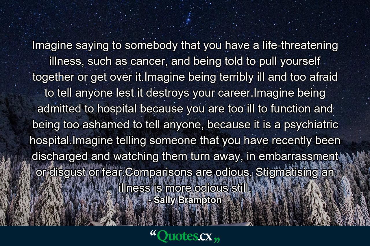 Imagine saying to somebody that you have a life-threatening illness, such as cancer, and being told to pull yourself together or get over it.Imagine being terribly ill and too afraid to tell anyone lest it destroys your career.Imagine being admitted to hospital because you are too ill to function and being too ashamed to tell anyone, because it is a psychiatric hospital.Imagine telling someone that you have recently been discharged and watching them turn away, in embarrassment or disgust or fear.Comparisons are odious. Stigmatising an illness is more odious still. - Quote by Sally Brampton