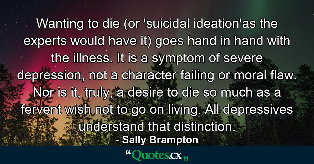 Wanting to die (or 'suicidal ideation'as the experts would have it) goes hand in hand with the illness. It is a symptom of severe depression, not a character failing or moral flaw. Nor is it, truly, a desire to die so much as a fervent wish not to go on living. All depressives understand that distinction. - Quote by Sally Brampton