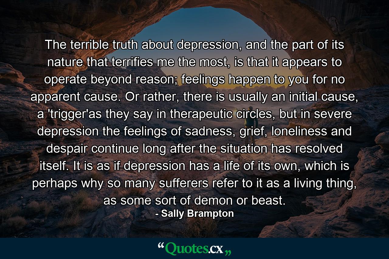 The terrible truth about depression, and the part of its nature that terrifies me the most, is that it appears to operate beyond reason; feelings happen to you for no apparent cause. Or rather, there is usually an initial cause, a 'trigger'as they say in therapeutic circles, but in severe depression the feelings of sadness, grief, loneliness and despair continue long after the situation has resolved itself. It is as if depression has a life of its own, which is perhaps why so many sufferers refer to it as a living thing, as some sort of demon or beast. - Quote by Sally Brampton