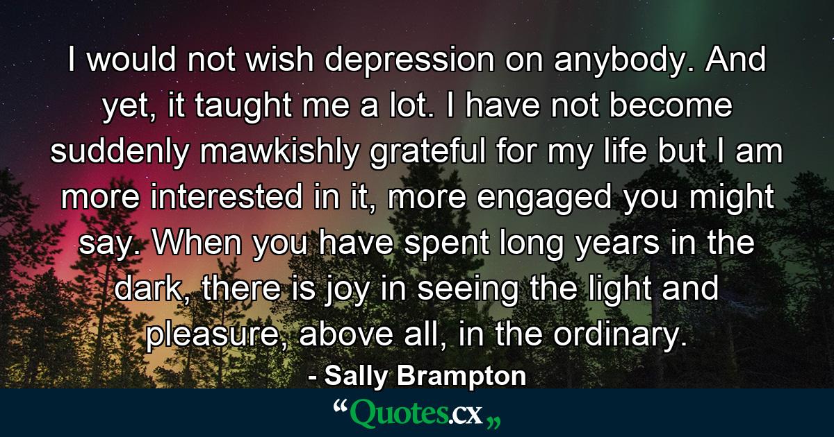 I would not wish depression on anybody. And yet, it taught me a lot. I have not become suddenly mawkishly grateful for my life but I am more interested in it, more engaged you might say. When you have spent long years in the dark, there is joy in seeing the light and pleasure, above all, in the ordinary. - Quote by Sally Brampton