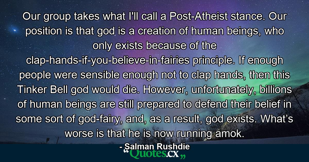 Our group takes what I'll call a Post-Atheist stance. Our position is that god is a creation of human beings, who only exists because of the clap-hands-if-you-believe-in-fairies principle. If enough people were sensible enough not to clap hands, then this Tinker Bell god would die. However, unfortunately, billions of human beings are still prepared to defend their belief in some sort of god-fairy, and, as a result, god exists. What’s worse is that he is now running amok. - Quote by Salman Rushdie