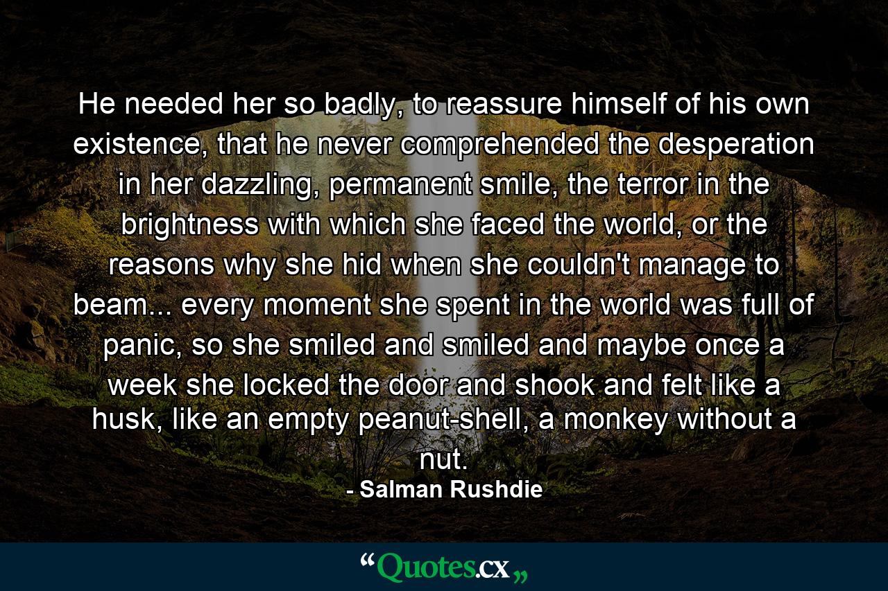 He needed her so badly, to reassure himself of his own existence, that he never comprehended the desperation in her dazzling, permanent smile, the terror in the brightness with which she faced the world, or the reasons why she hid when she couldn't manage to beam... every moment she spent in the world was full of panic, so she smiled and smiled and maybe once a week she locked the door and shook and felt like a husk, like an empty peanut-shell, a monkey without a nut. - Quote by Salman Rushdie