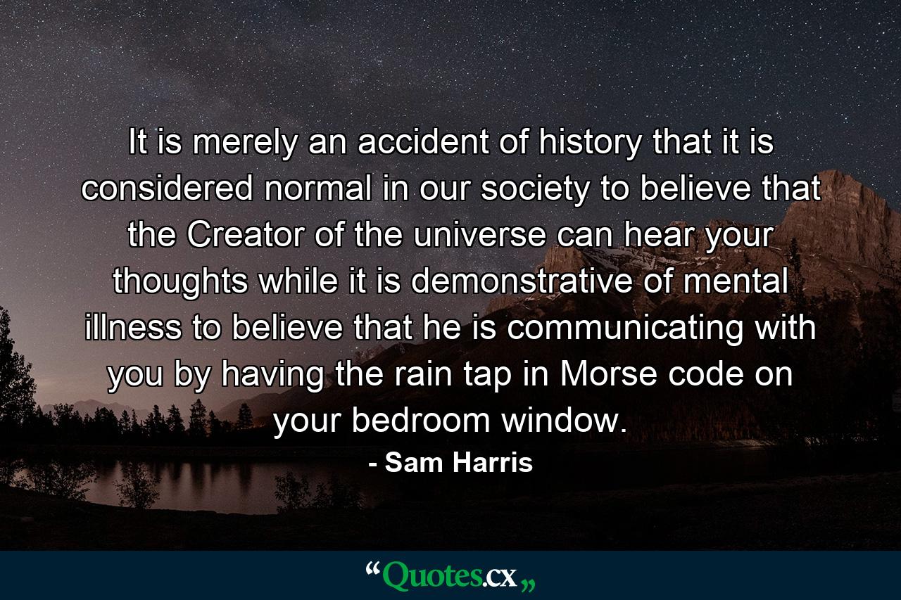 It is merely an accident of history that it is considered normal in our society to believe that the Creator of the universe can hear your thoughts while it is demonstrative of mental illness to believe that he is communicating with you by having the rain tap in Morse code on your bedroom window. - Quote by Sam Harris