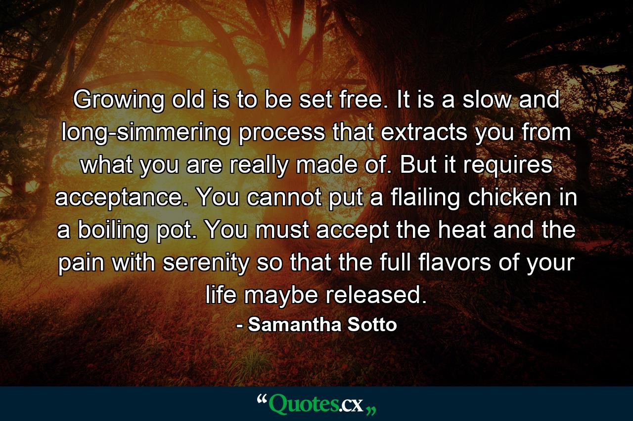 Growing old is to be set free. It is a slow and long-simmering process that extracts you from what you are really made of. But it requires acceptance. You cannot put a flailing chicken in a boiling pot. You must accept the heat and the pain with serenity so that the full flavors of your life maybe released. - Quote by Samantha Sotto