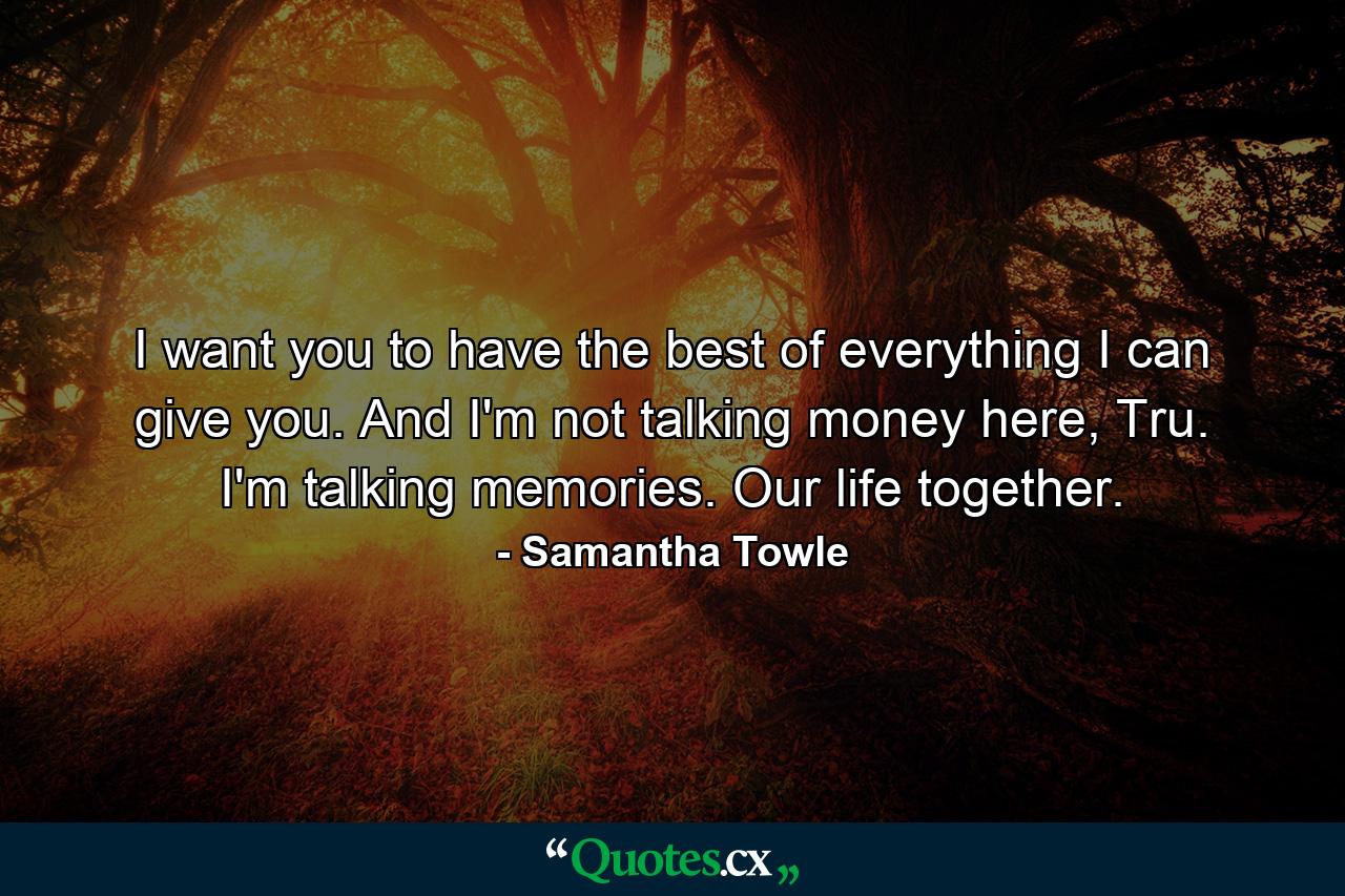 I want you to have the best of everything I can give you. And I'm not talking money here, Tru. I'm talking memories. Our life together. - Quote by Samantha Towle