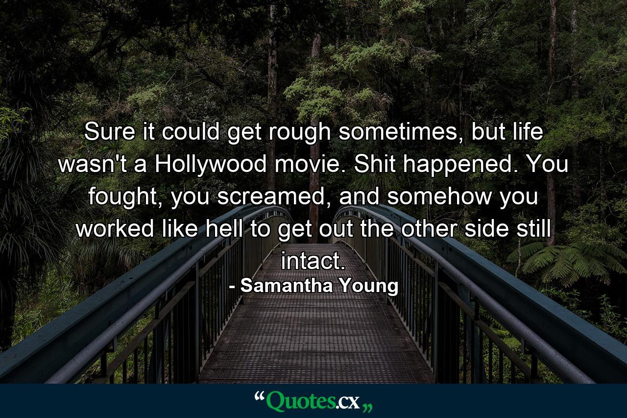 Sure it could get rough sometimes, but life wasn't a Hollywood movie. Shit happened. You fought, you screamed, and somehow you worked like hell to get out the other side still intact. - Quote by Samantha Young