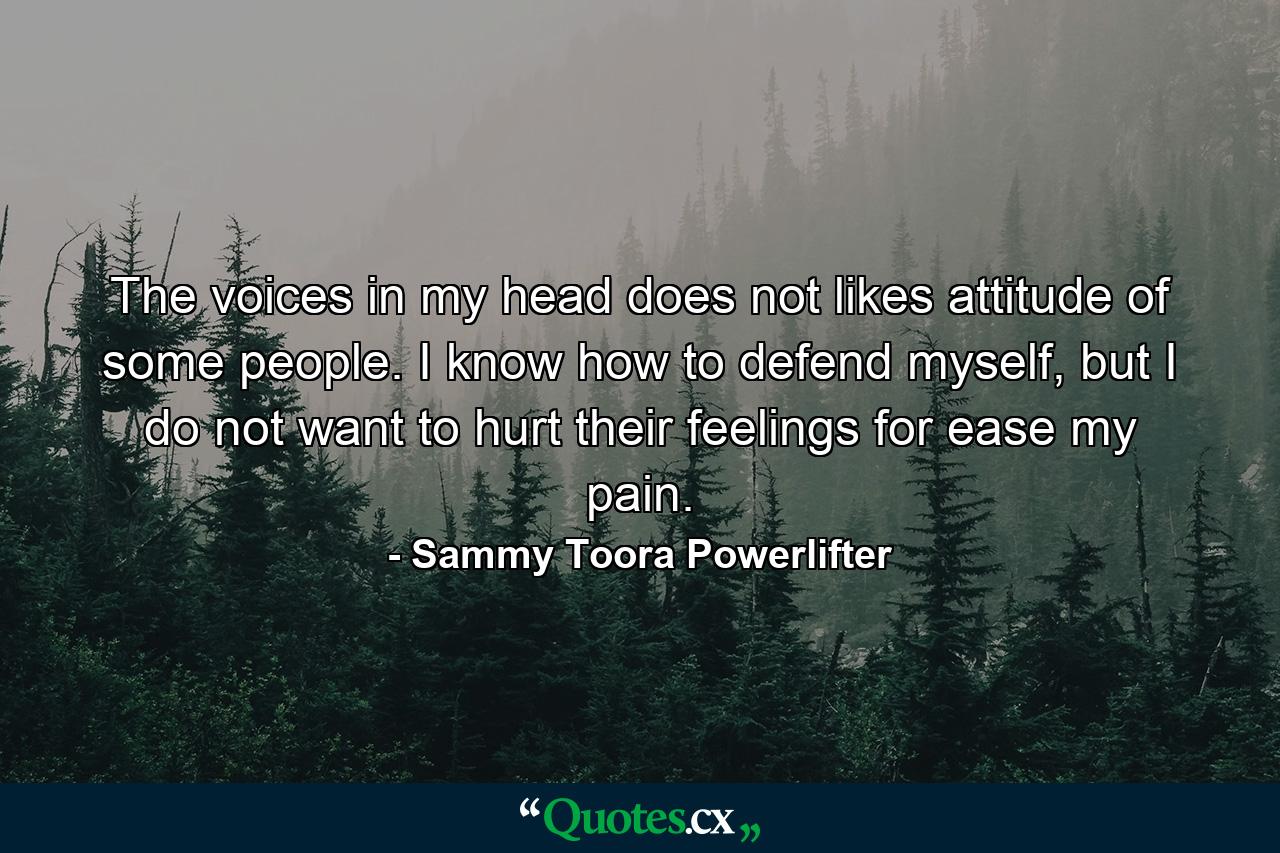 The voices in my head does not likes attitude of some people. I know how to defend myself, but I do not want to hurt their feelings for ease my pain. - Quote by Sammy Toora Powerlifter