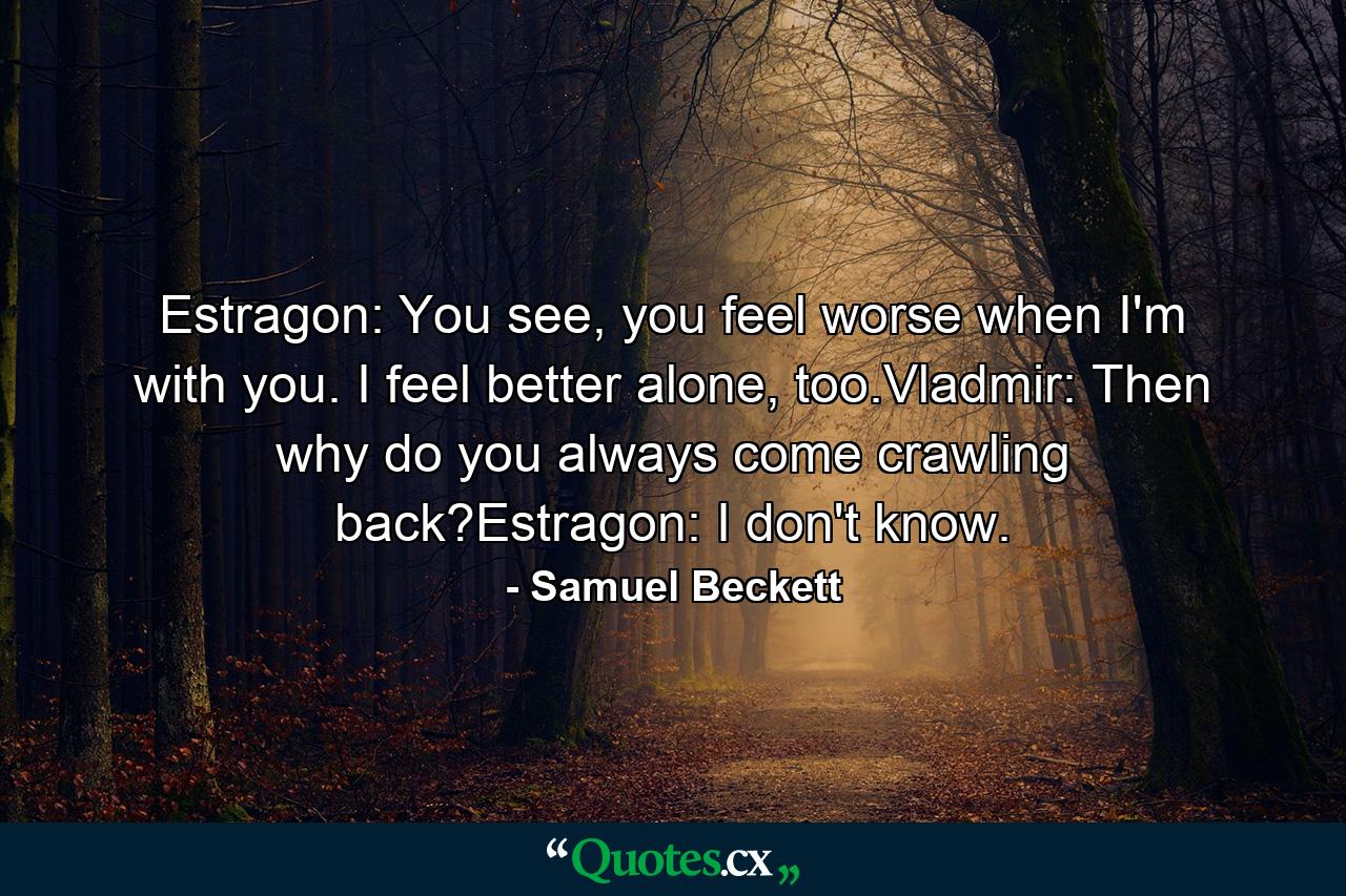 Estragon: You see, you feel worse when I'm with you. I feel better alone, too.Vladmir: Then why do you always come crawling back?Estragon: I don't know. - Quote by Samuel Beckett