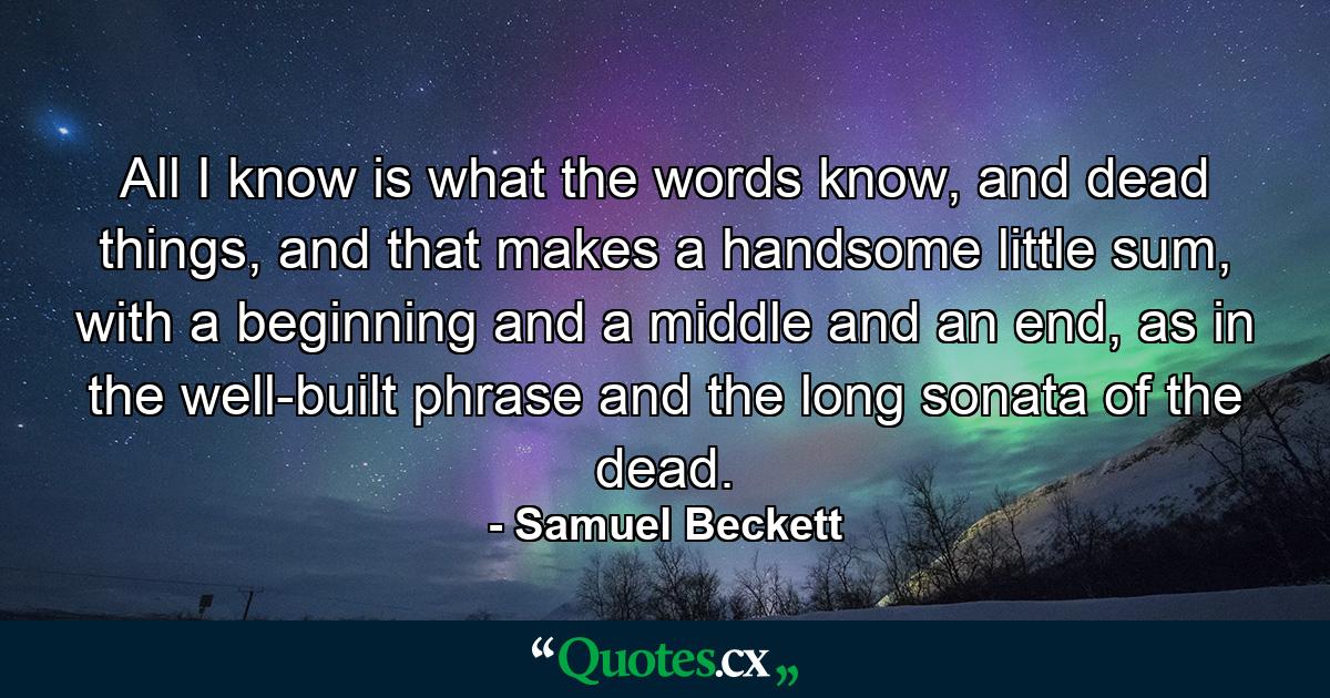 All I know is what the words know, and dead things, and that makes a handsome little sum, with a beginning and a middle and an end, as in the well-built phrase and the long sonata of the dead. - Quote by Samuel Beckett