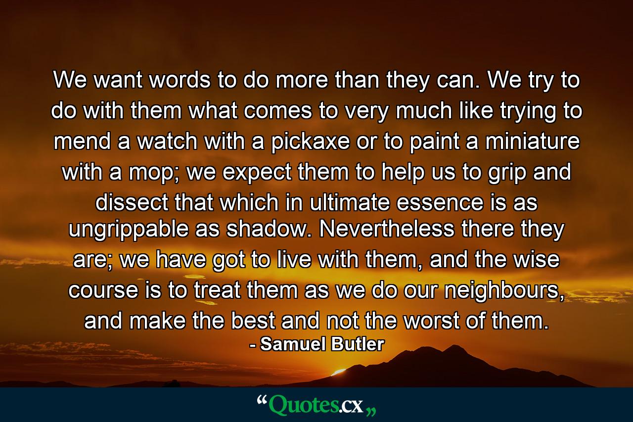 We want words to do more than they can. We try to do with them what comes to very much like trying to mend a watch with a pickaxe or to paint a miniature with a mop; we expect them to help us to grip and dissect that which in ultimate essence is as ungrippable as shadow. Nevertheless there they are; we have got to live with them, and the wise course is to treat them as we do our neighbours, and make the best and not the worst of them. - Quote by Samuel Butler