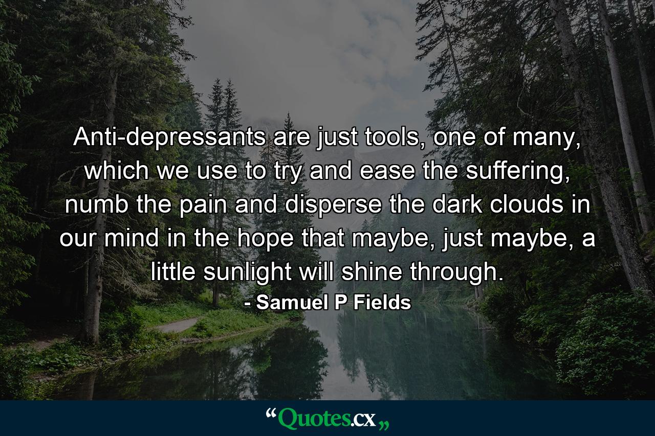 Anti-depressants are just tools, one of many, which we use to try and ease the suffering, numb the pain and disperse the dark clouds in our mind in the hope that maybe, just maybe, a little sunlight will shine through. - Quote by Samuel P Fields