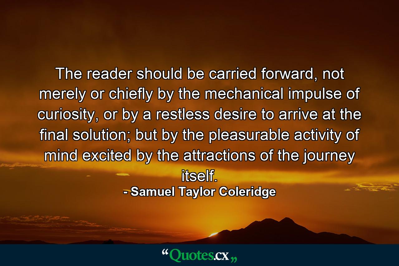 The reader should be carried forward, not merely or chiefly by the mechanical impulse of curiosity, or by a restless desire to arrive at the final solution; but by the pleasurable activity of mind excited by the attractions of the journey itself. - Quote by Samuel Taylor Coleridge