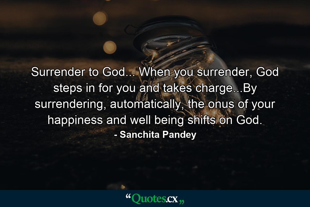 Surrender to God... When you surrender, God steps in for you and takes charge...By surrendering, automatically, the onus of your happiness and well being shifts on God. - Quote by Sanchita Pandey