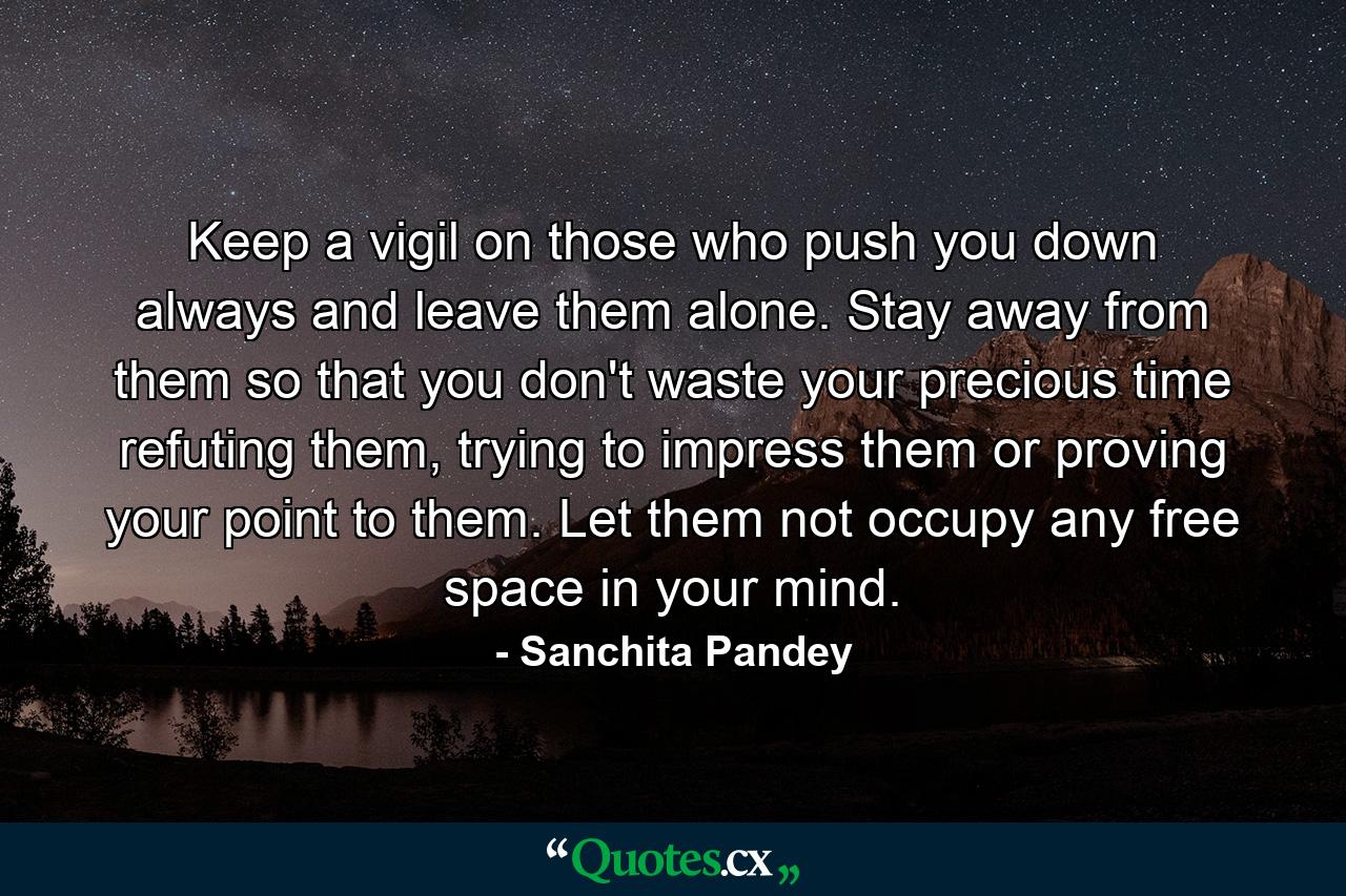 Keep a vigil on those who push you down always and leave them alone. Stay away from them so that you don't waste your precious time refuting them, trying to impress them or proving your point to them. Let them not occupy any free space in your mind. - Quote by Sanchita Pandey