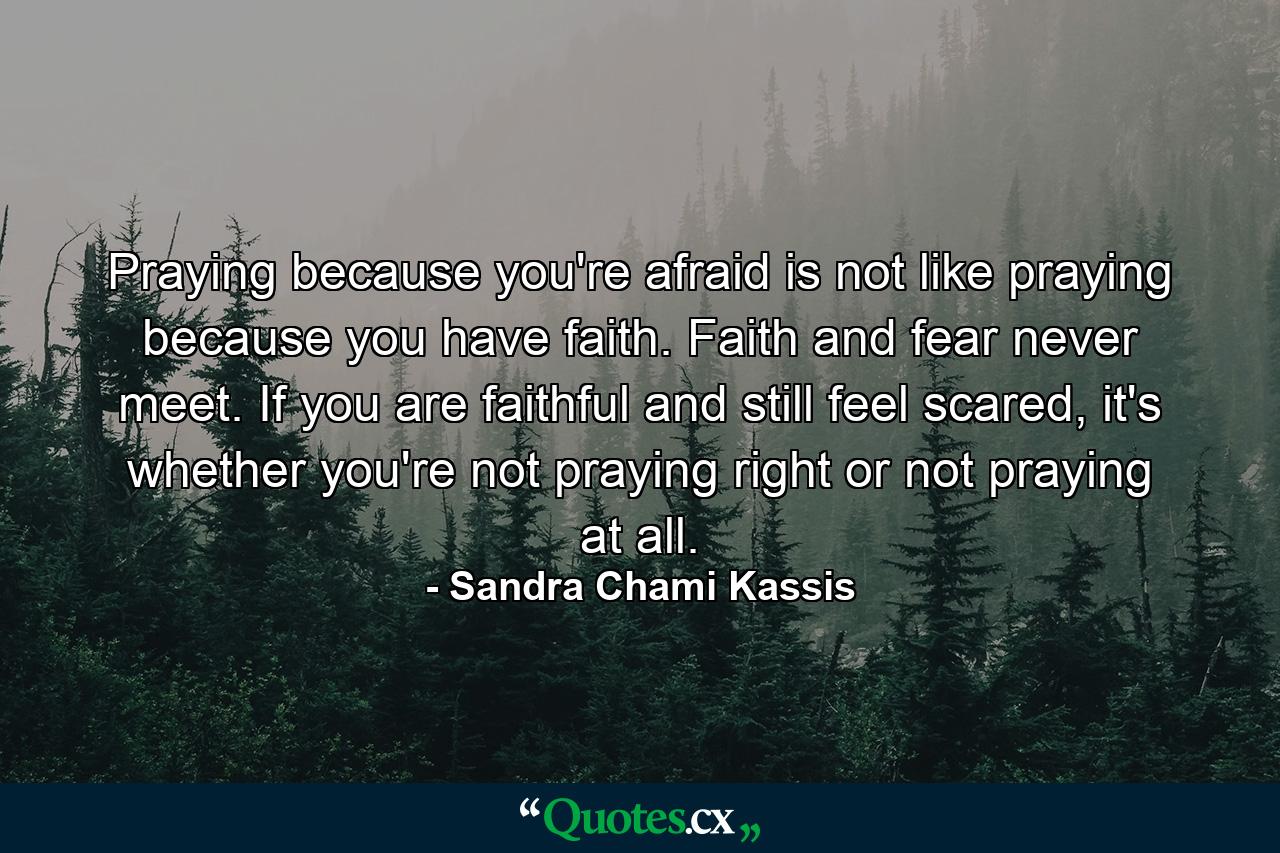 Praying because you're afraid is not like praying because you have faith. Faith and fear never meet. If you are faithful and still feel scared, it's whether you're not praying right or not praying at all. - Quote by Sandra Chami Kassis