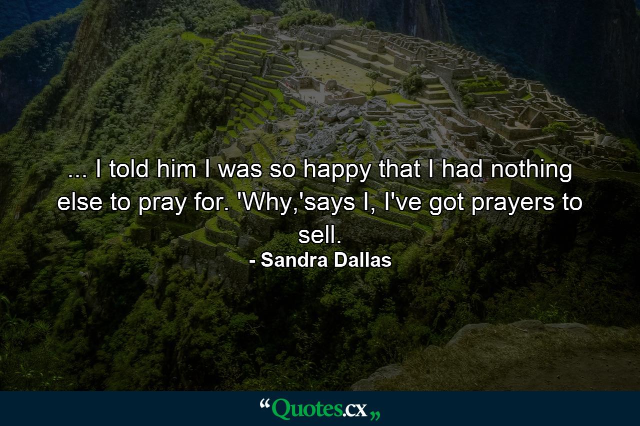 ... I told him I was so happy that I had nothing else to pray for. 'Why,'says I, I've got prayers to sell. - Quote by Sandra Dallas