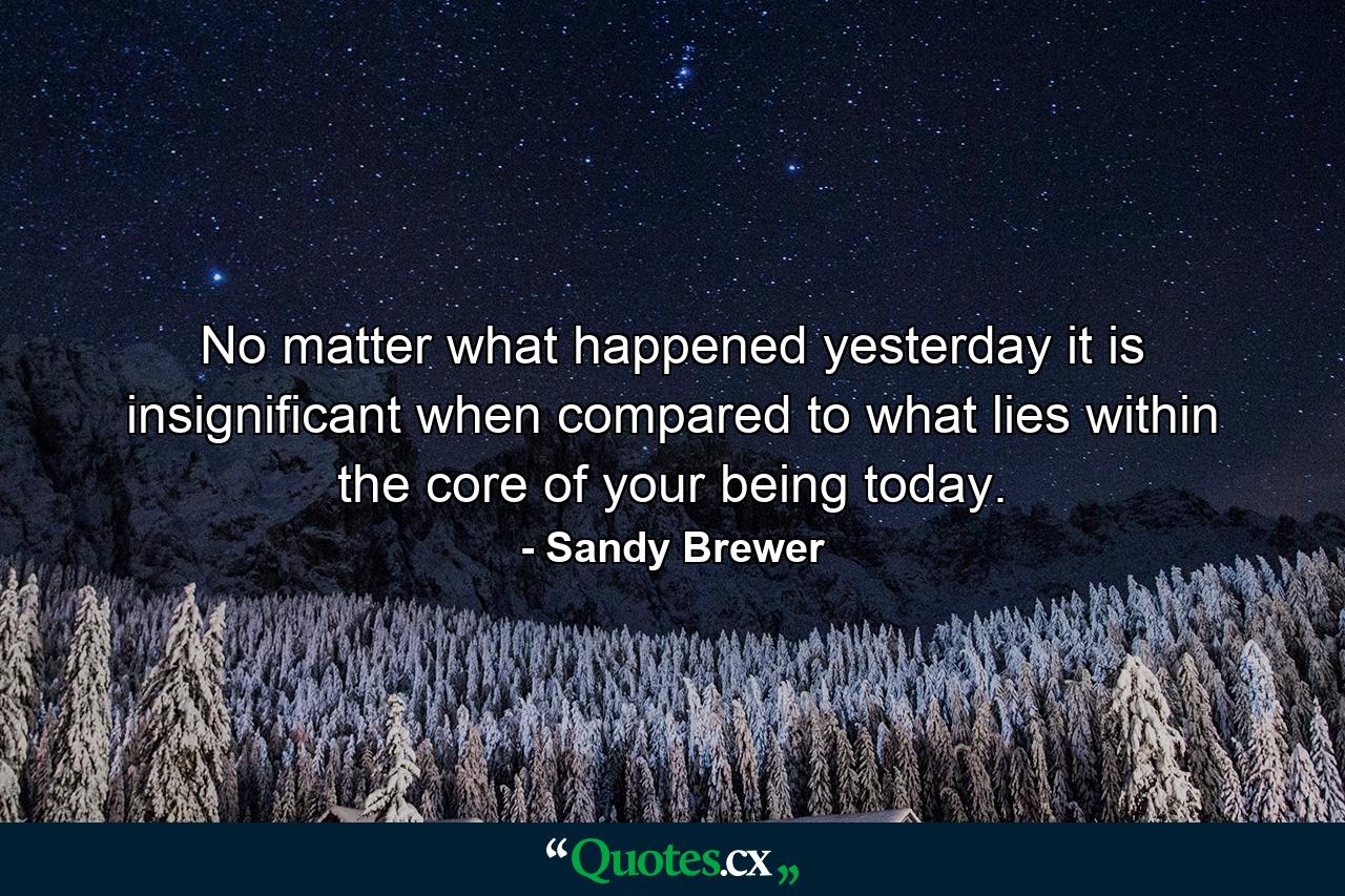 No matter what happened yesterday it is insignificant when compared to what lies within the core of your being today. - Quote by Sandy Brewer