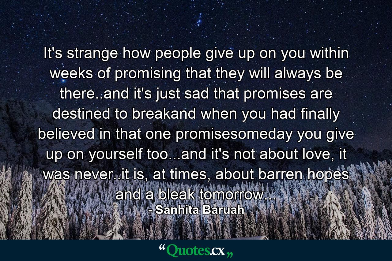 It's strange how people give up on you within weeks of promising that they will always be there..and it's just sad that promises are destined to breakand when you had finally believed in that one promisesomeday you give up on yourself too...and it's not about love, it was never..it is, at times, about barren hopes and a bleak tomorrow... - Quote by Sanhita Baruah