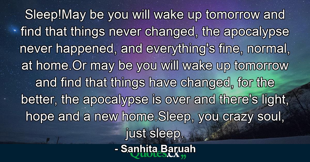 Sleep!May be you will wake up tomorrow and find that things never changed, the apocalypse never happened, and everything's fine, normal, at home.Or may be you will wake up tomorrow and find that things have changed, for the better, the apocalypse is over and there's light, hope and a new home.Sleep, you crazy soul, just sleep. - Quote by Sanhita Baruah