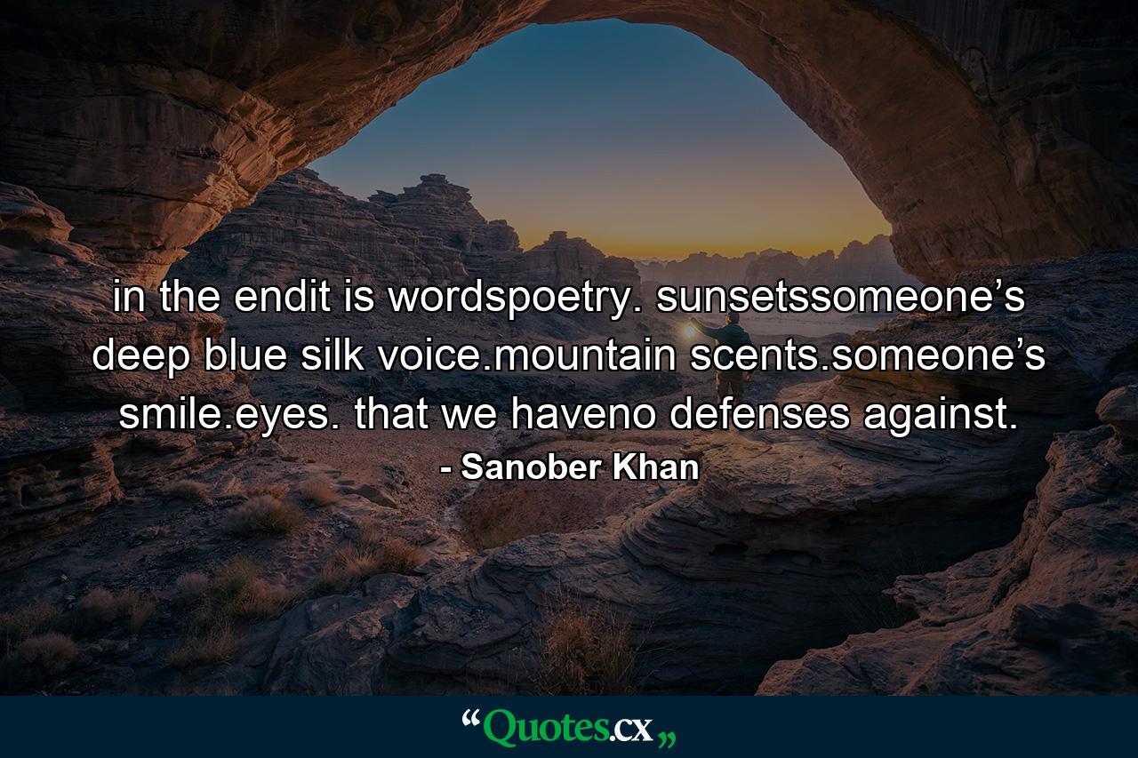 in the endit is wordspoetry. sunsetssomeone’s deep blue silk voice.mountain scents.someone’s smile.eyes. that we haveno defenses against. - Quote by Sanober Khan