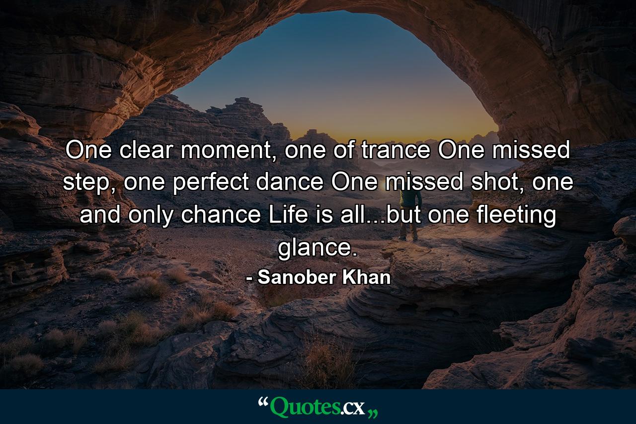 One clear moment, one of trance One missed step, one perfect dance One missed shot, one and only chance Life is all...but one fleeting glance. - Quote by Sanober Khan