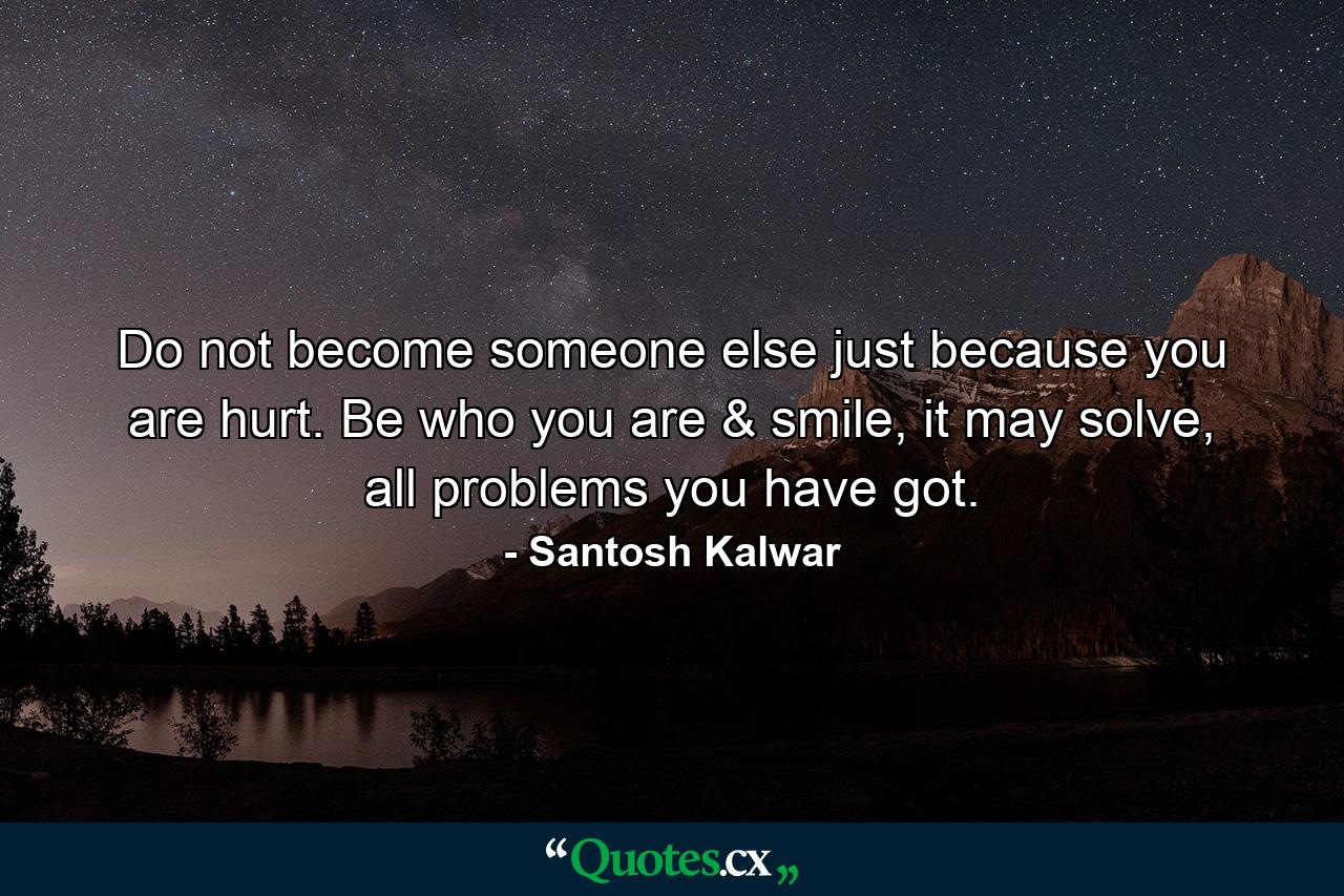 Do not become someone else just because you are hurt. Be who you are & smile, it may solve, all problems you have got. - Quote by Santosh Kalwar