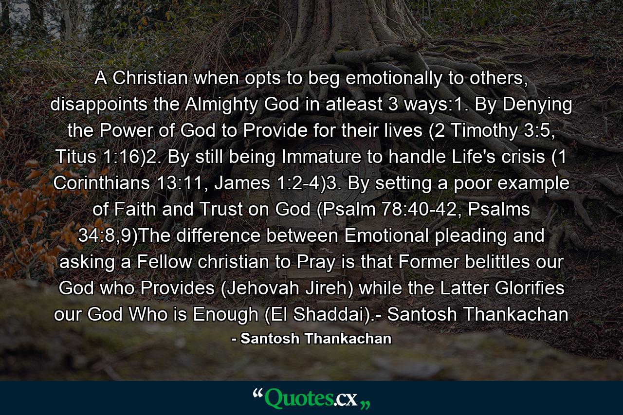 A Christian when opts to beg emotionally to others, disappoints the Almighty God in atleast 3 ways:1. By Denying the Power of God to Provide for their lives (2 Timothy 3:5, Titus 1:16)2. By still being Immature to handle Life's crisis (1 Corinthians 13:11, James 1:2-4)3. By setting a poor example of Faith and Trust on God (Psalm 78:40-42, Psalms 34:8,9)The difference between Emotional pleading and asking a Fellow christian to Pray is that Former belittles our God who Provides (Jehovah Jireh) while the Latter Glorifies our God Who is Enough (El Shaddai).- Santosh Thankachan - Quote by Santosh Thankachan