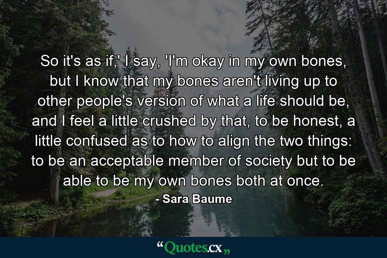 So it's as if,' I say, 'I'm okay in my own bones, but I know that my bones aren't living up to other people's version of what a life should be, and I feel a little crushed by that, to be honest, a little confused as to how to align the two things: to be an acceptable member of society but to be able to be my own bones both at once. - Quote by Sara Baume