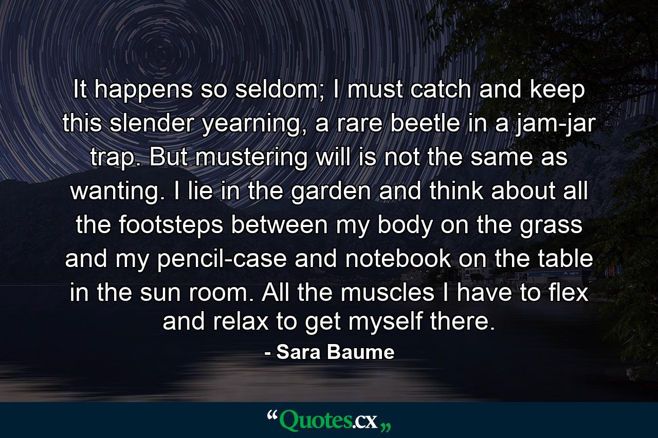 It happens so seldom; I must catch and keep this slender yearning, a rare beetle in a jam-jar trap. But mustering will is not the same as wanting. I lie in the garden and think about all the footsteps between my body on the grass and my pencil-case and notebook on the table in the sun room. All the muscles I have to flex and relax to get myself there. - Quote by Sara Baume