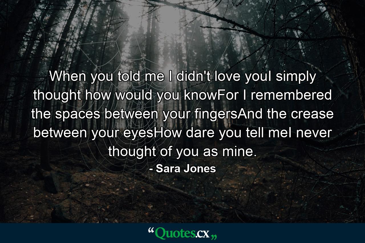 When you told me I didn't love youI simply thought how would you knowFor I remembered the spaces between your fingersAnd the crease between your eyesHow dare you tell meI never thought of you as mine. - Quote by Sara Jones