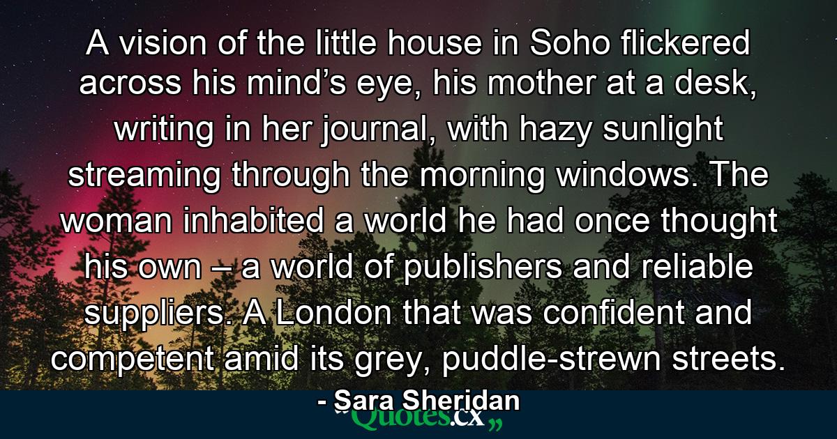 A vision of the little house in Soho flickered across his mind’s eye, his mother at a desk, writing in her journal, with hazy sunlight streaming through the morning windows. The woman inhabited a world he had once thought his own – a world of publishers and reliable suppliers. A London that was confident and competent amid its grey, puddle-strewn streets. - Quote by Sara Sheridan