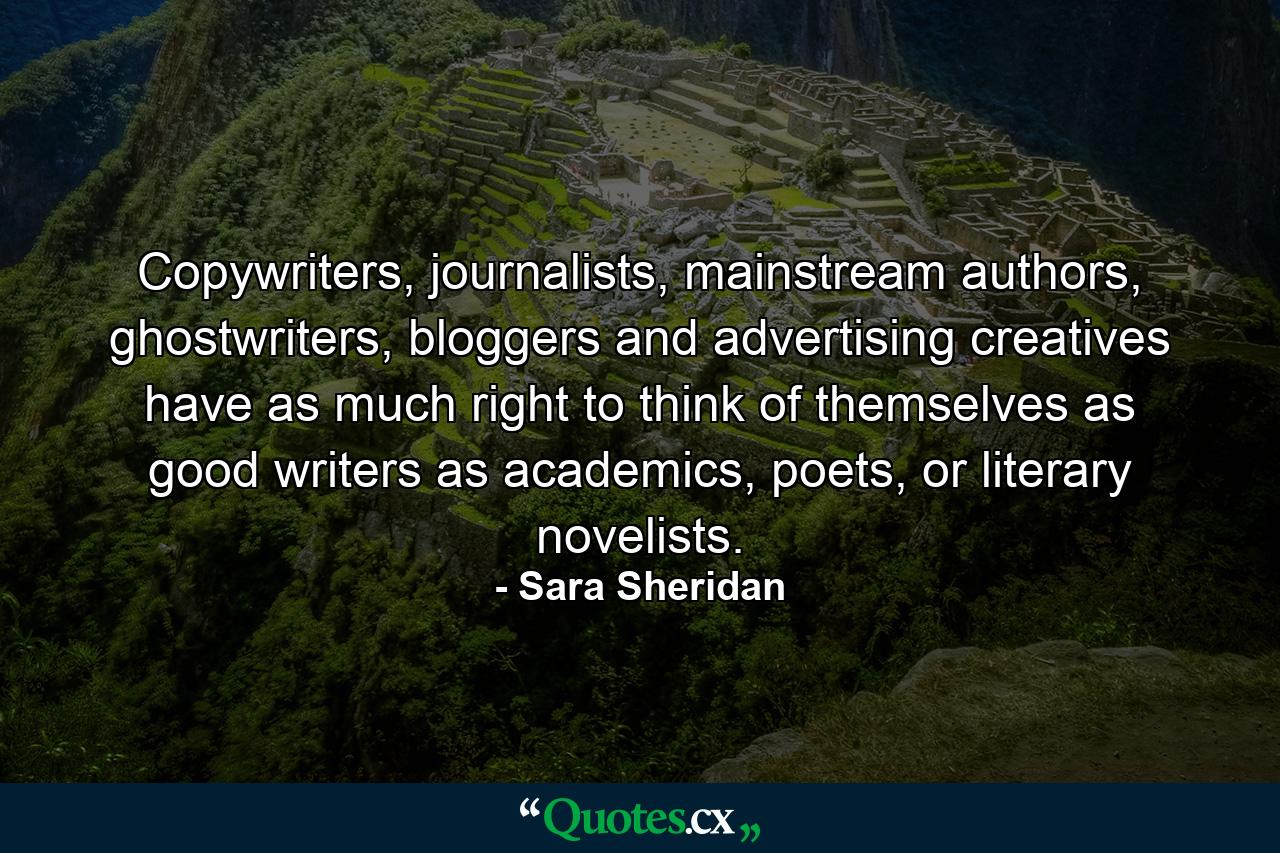 Copywriters, journalists, mainstream authors, ghostwriters, bloggers and advertising creatives have as much right to think of themselves as good writers as academics, poets, or literary novelists. - Quote by Sara Sheridan