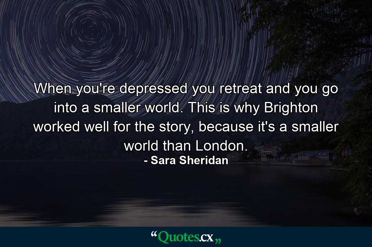 When you're depressed you retreat and you go into a smaller world. This is why Brighton worked well for the story, because it's a smaller world than London. - Quote by Sara Sheridan