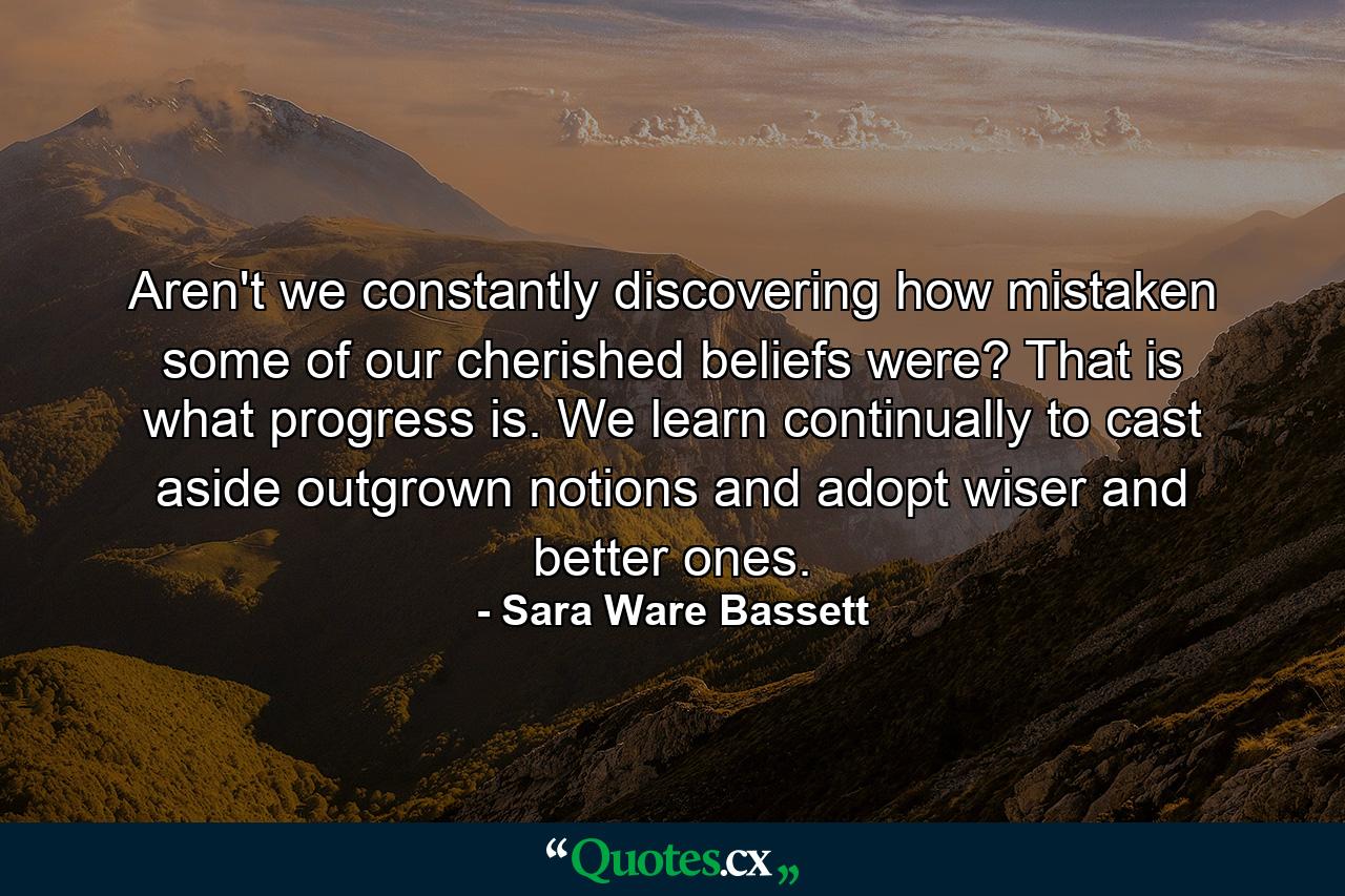 Aren't we constantly discovering how mistaken some of our cherished beliefs were? That is what progress is. We learn continually to cast aside outgrown notions and adopt wiser and better ones. - Quote by Sara Ware Bassett