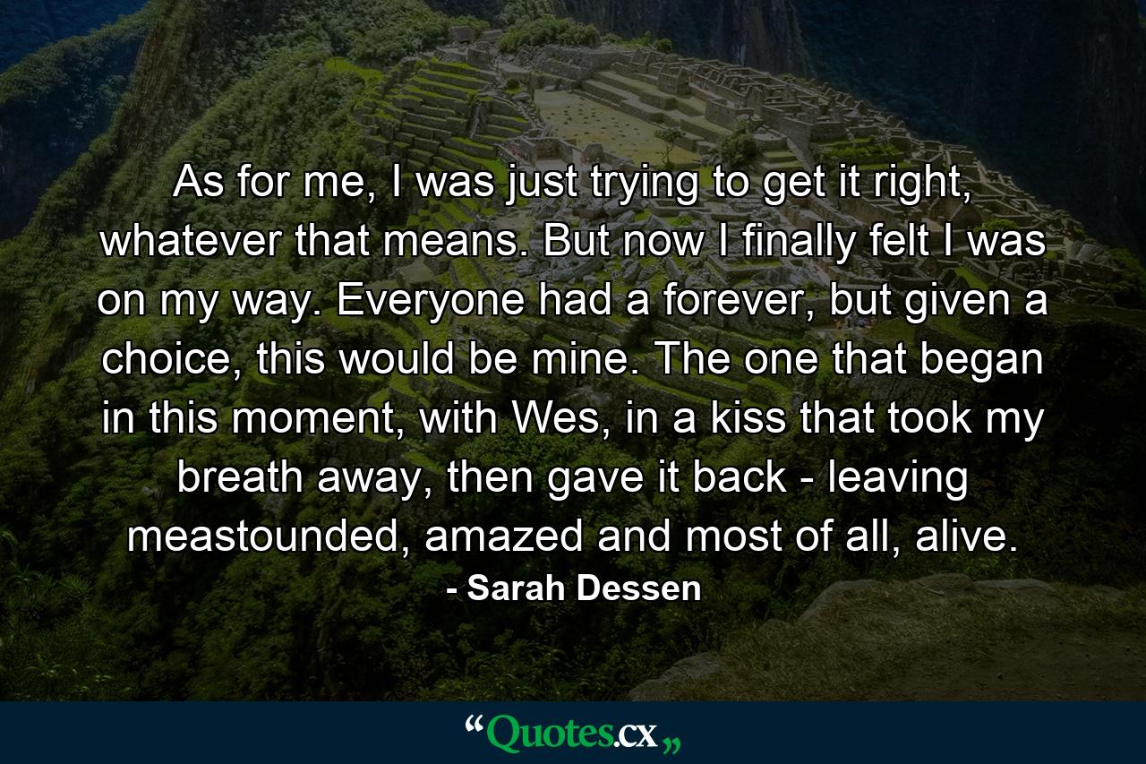 As for me, I was just trying to get it right, whatever that means. But now I finally felt I was on my way. Everyone had a forever, but given a choice, this would be mine. The one that began in this moment, with Wes, in a kiss that took my breath away, then gave it back - leaving meastounded, amazed and most of all, alive. - Quote by Sarah Dessen