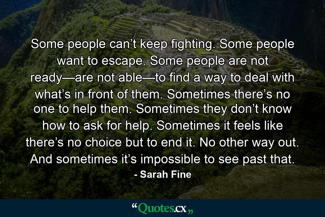 Some people can’t keep fighting. Some people want to escape. Some people are not ready—are not able—to find a way to deal with what’s in front of them. Sometimes there’s no one to help them. Sometimes they don’t know how to ask for help. Sometimes it feels like there’s no choice but to end it. No other way out. And sometimes it’s impossible to see past that. - Quote by Sarah Fine