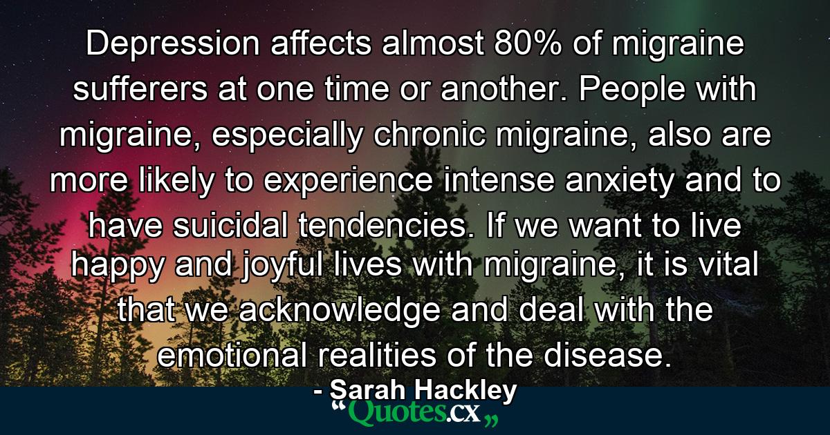 Depression affects almost 80% of migraine sufferers at one time or another. People with migraine, especially chronic migraine, also are more likely to experience intense anxiety and to have suicidal tendencies. If we want to live happy and joyful lives with migraine, it is vital that we acknowledge and deal with the emotional realities of the disease. - Quote by Sarah Hackley