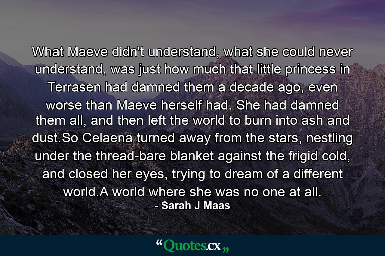 What Maeve didn't understand, what she could never understand, was just how much that little princess in Terrasen had damned them a decade ago, even worse than Maeve herself had. She had damned them all, and then left the world to burn into ash and dust.So Celaena turned away from the stars, nestling under the thread-bare blanket against the frigid cold, and closed her eyes, trying to dream of a different world.A world where she was no one at all. - Quote by Sarah J Maas