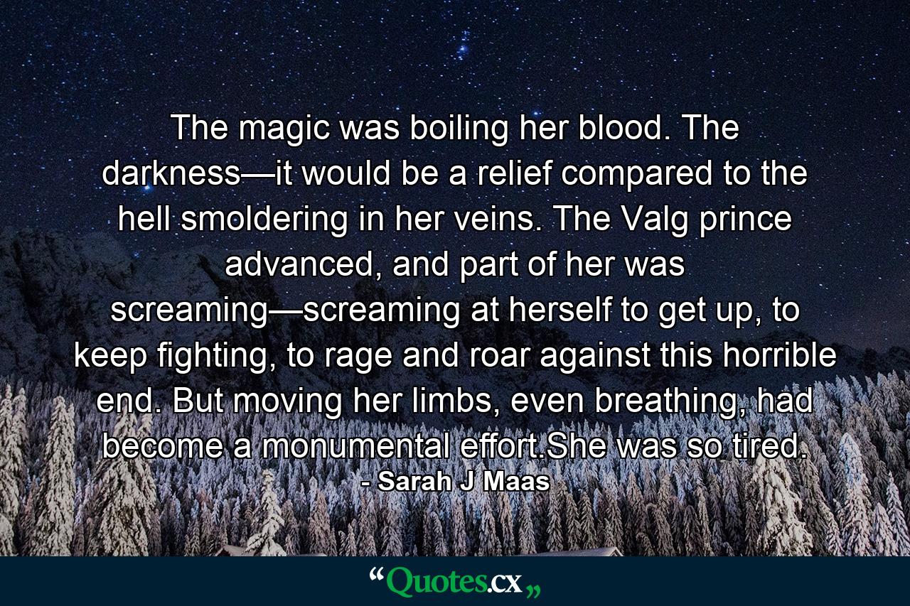 The magic was boiling her blood. The darkness—it would be a relief compared to the hell smoldering in her veins. The Valg prince advanced, and part of her was screaming—screaming at herself to get up, to keep fighting, to rage and roar against this horrible end. But moving her limbs, even breathing, had become a monumental effort.She was so tired. - Quote by Sarah J Maas