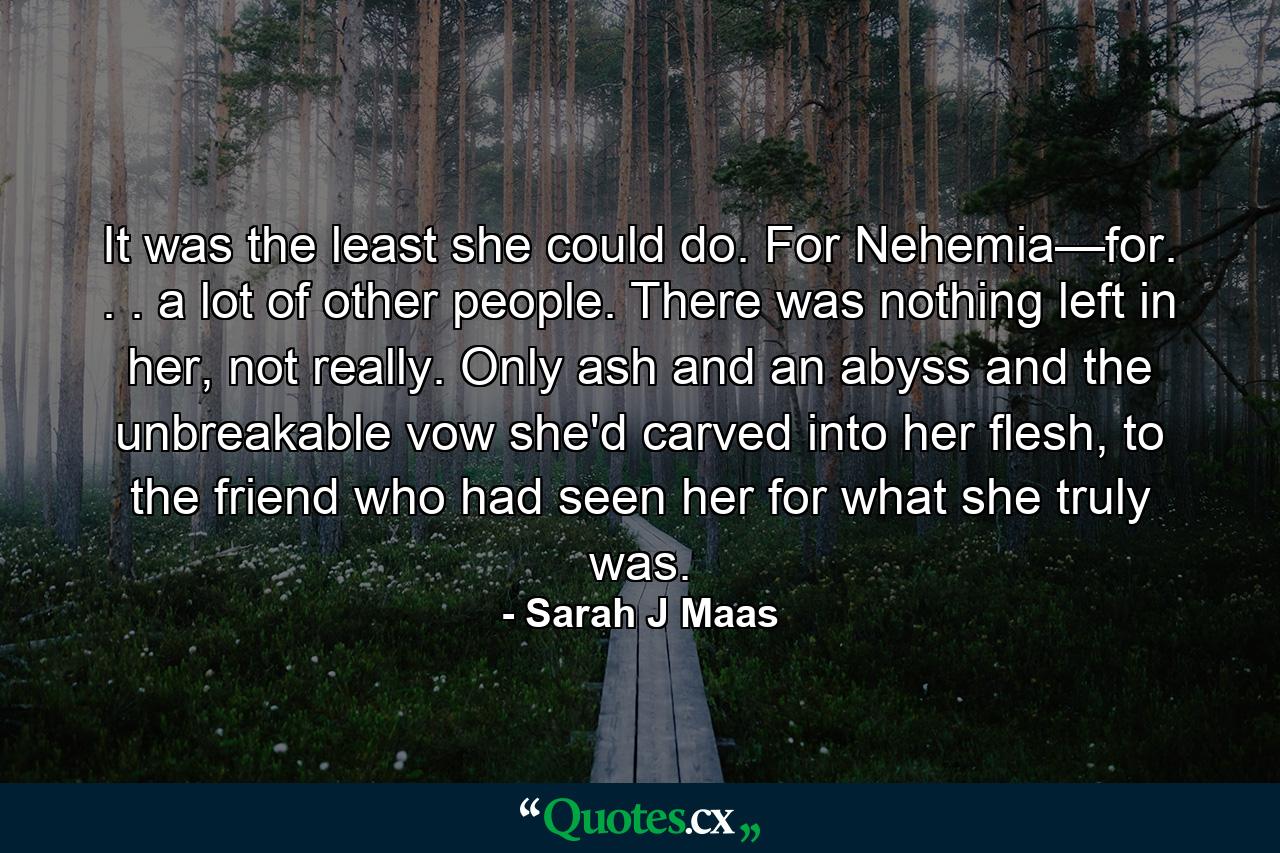 It was the least she could do. For Nehemia—for. . . a lot of other people. There was nothing left in her, not really. Only ash and an abyss and the unbreakable vow she'd carved into her flesh, to the friend who had seen her for what she truly was. - Quote by Sarah J Maas