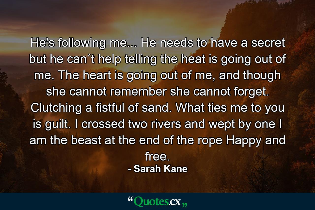 He's following me... He needs to have a secret but he can´t help telling the heat is going out of me. The heart is going out of me, and though she cannot remember she cannot forget. Clutching a fistful of sand. What ties me to you is guilt. I crossed two rivers and wept by one I am the beast at the end of the rope Happy and free. - Quote by Sarah Kane