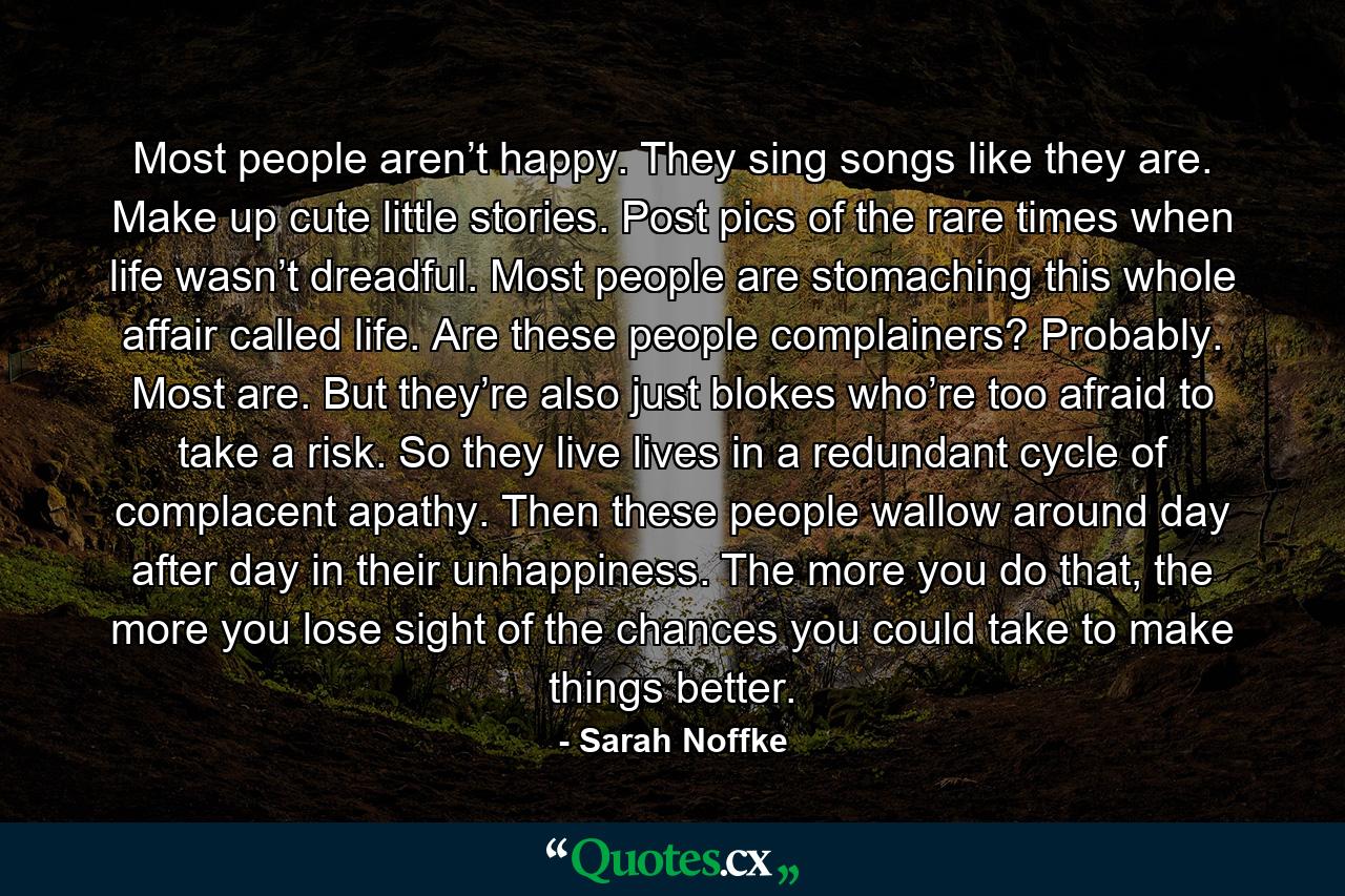 Most people aren’t happy. They sing songs like they are. Make up cute little stories. Post pics of the rare times when life wasn’t dreadful. Most people are stomaching this whole affair called life. Are these people complainers? Probably. Most are. But they’re also just blokes who’re too afraid to take a risk. So they live lives in a redundant cycle of complacent apathy. Then these people wallow around day after day in their unhappiness. The more you do that, the more you lose sight of the chances you could take to make things better. - Quote by Sarah Noffke