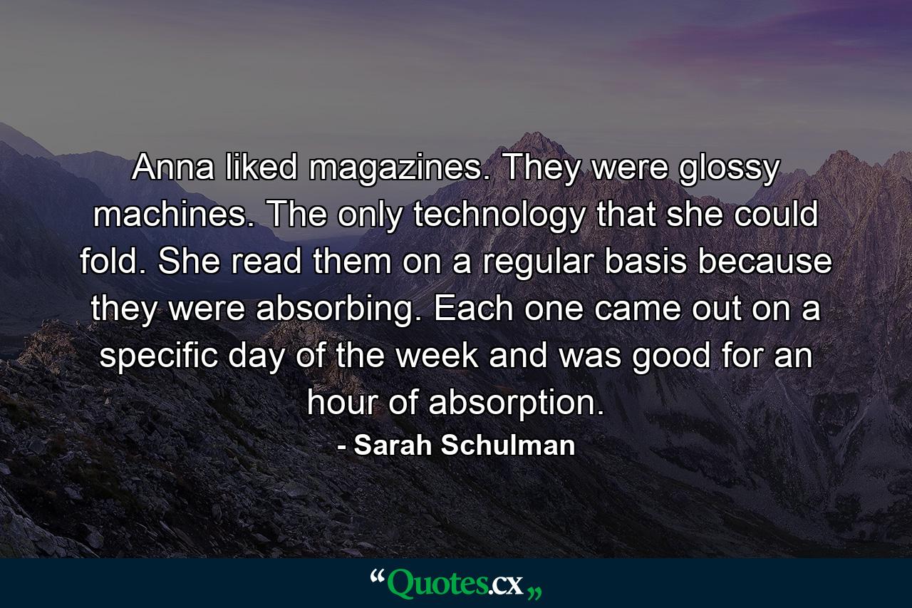 Anna liked magazines. They were glossy machines. The only technology that she could fold. She read them on a regular basis because they were absorbing. Each one came out on a specific day of the week and was good for an hour of absorption. - Quote by Sarah Schulman