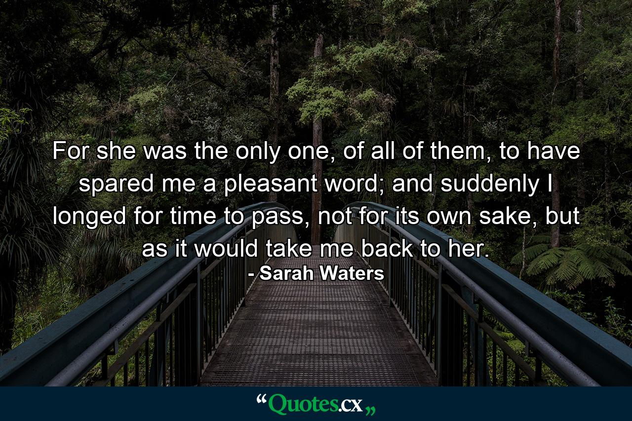 For she was the only one, of all of them, to have spared me a pleasant word; and suddenly I longed for time to pass, not for its own sake, but as it would take me back to her. - Quote by Sarah Waters