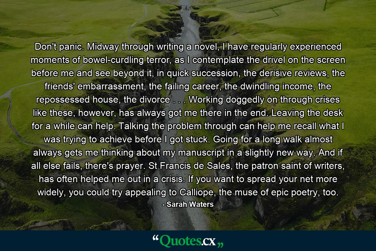 Don't panic. Midway through writing a novel, I have regularly experienced moments of bowel-curdling terror, as I contemplate the drivel on the screen before me and see beyond it, in quick succession, the derisive reviews, the friends' embarrassment, the failing career, the dwindling income, the repossessed house, the divorce . . . Working doggedly on through crises like these, however, has always got me there in the end. Leaving the desk for a while can help. Talking the problem through can help me recall what I was trying to achieve before I got stuck. Going for a long walk almost always gets me thinking about my manuscript in a slightly new way. And if all else fails, there's prayer. St Francis de Sales, the patron saint of writers, has often helped me out in a crisis. If you want to spread your net more widely, you could try appealing to Calliope, the muse of epic poetry, too. - Quote by Sarah Waters