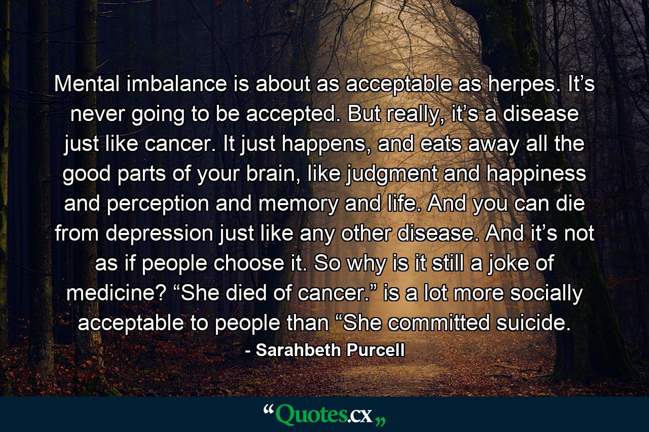 Mental imbalance is about as acceptable as herpes. It’s never going to be accepted. But really, it’s a disease just like cancer. It just happens, and eats away all the good parts of your brain, like judgment and happiness and perception and memory and life. And you can die from depression just like any other disease. And it’s not as if people choose it. So why is it still a joke of medicine? “She died of cancer.” is a lot more socially acceptable to people than “She committed suicide. - Quote by Sarahbeth Purcell