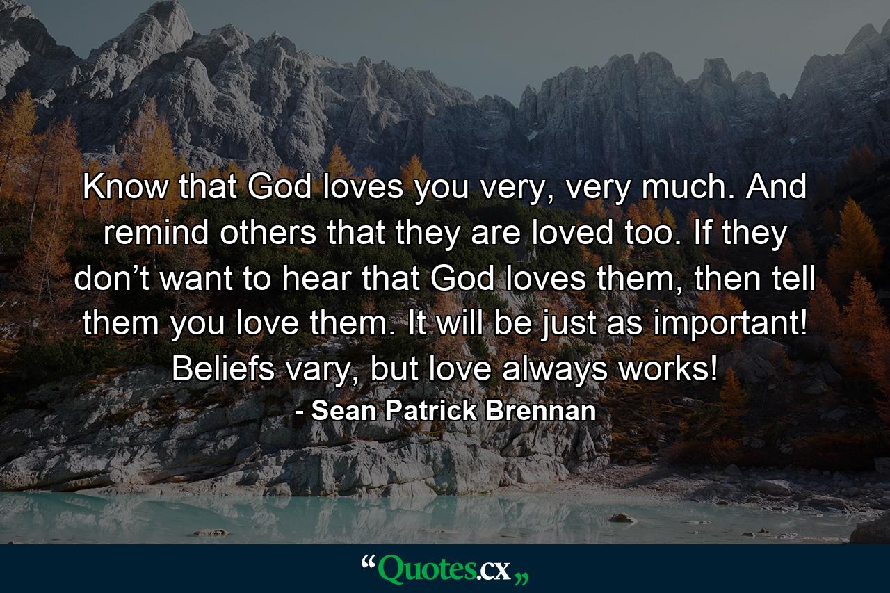 Know that God loves you very, very much. And remind others that they are loved too. If they don’t want to hear that God loves them, then tell them you love them. It will be just as important! Beliefs vary, but love always works! - Quote by Sean Patrick Brennan