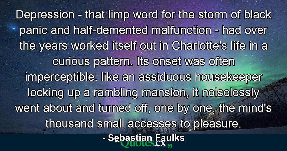 Depression - that limp word for the storm of black panic and half-demented malfunction - had over the years worked itself out in Charlotte's life in a curious pattern. Its onset was often imperceptible: like an assiduous housekeeper locking up a rambling mansion, it noiselessly went about and turned off, one by one, the mind's thousand small accesses to pleasure. - Quote by Sebastian Faulks